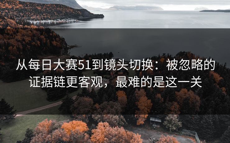 从每日大赛51到镜头切换：被忽略的证据链更客观，最难的是这一关