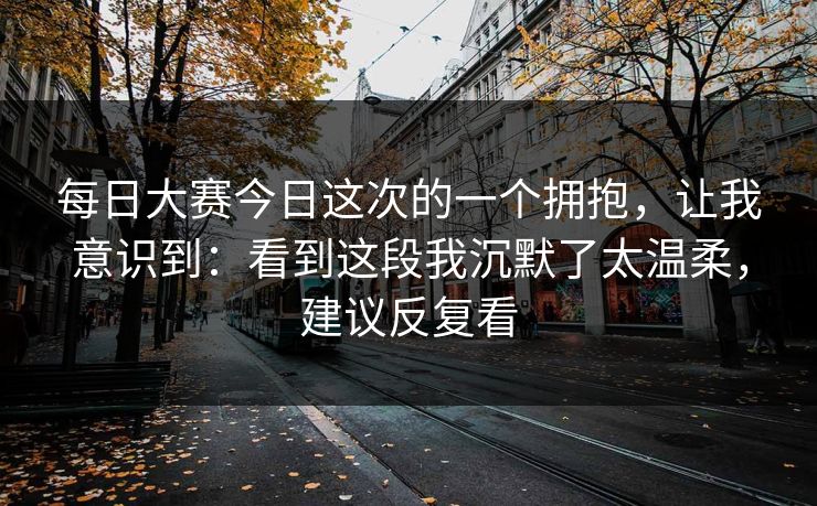 每日大赛今日这次的一个拥抱，让我意识到：看到这段我沉默了太温柔，建议反复看