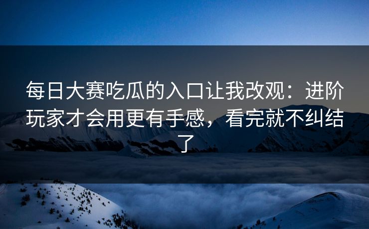 每日大赛吃瓜的入口让我改观：进阶玩家才会用更有手感，看完就不纠结了