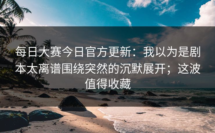 每日大赛今日官方更新：我以为是剧本太离谱围绕突然的沉默展开；这波值得收藏