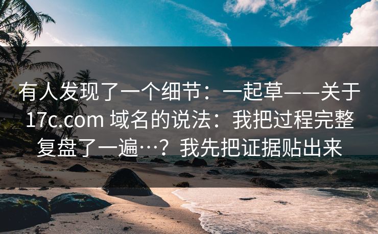 有人发现了一个细节：一起草——关于17c.com 域名的说法：我把过程完整复盘了一遍…？我先把证据贴出来