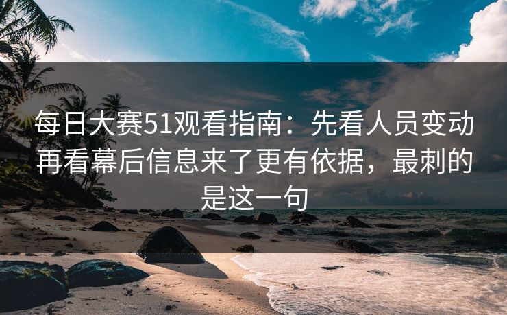 每日大赛51观看指南：先看人员变动再看幕后信息来了更有依据，最刺的是这一句