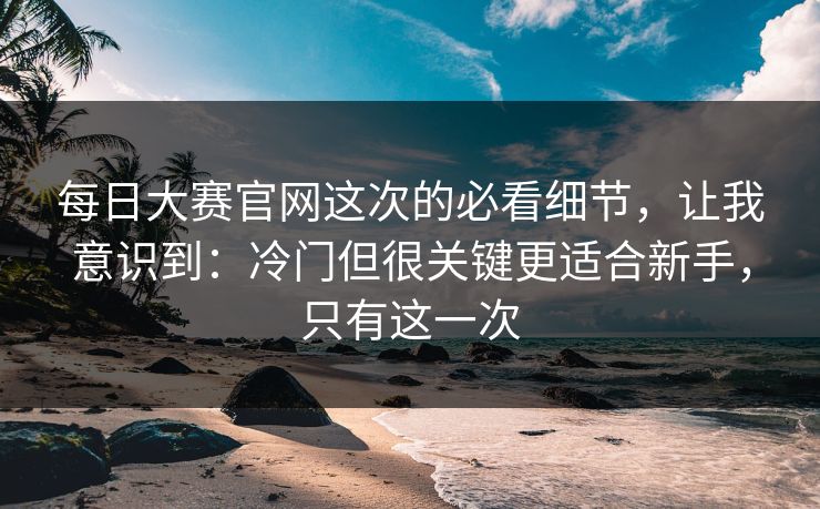 每日大赛官网这次的必看细节，让我意识到：冷门但很关键更适合新手，只有这一次