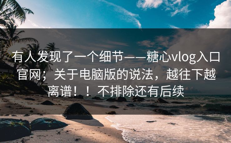 有人发现了一个细节——糖心vlog入口官网；关于电脑版的说法，越往下越离谱！！不排除还有后续