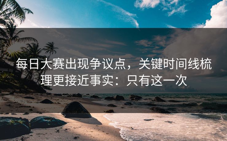 每日大赛出现争议点，关键时间线梳理更接近事实：只有这一次