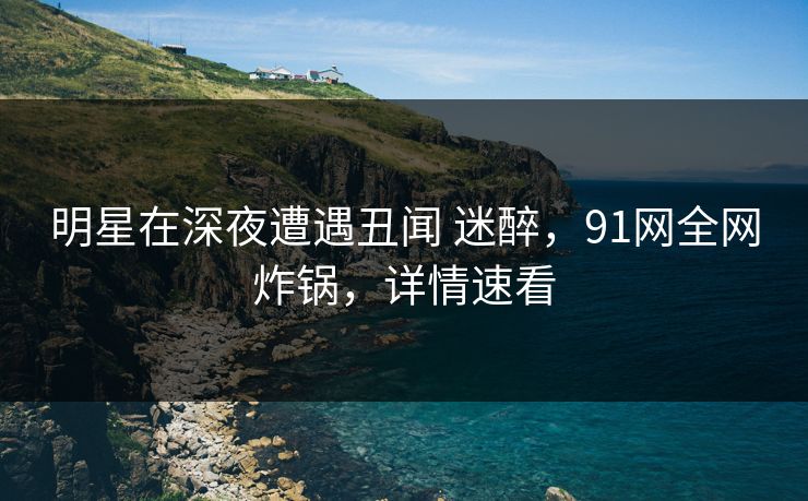 明星在深夜遭遇丑闻 迷醉，91网全网炸锅，详情速看